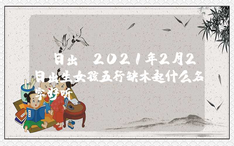 「日出」2021年2月2日出生女孩五行缺木起什么名字好听？