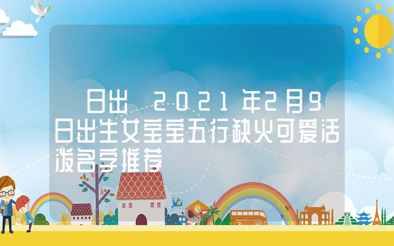 「日出」2021年2月9日出生女宝宝五行缺火可爱活泼名字推荐