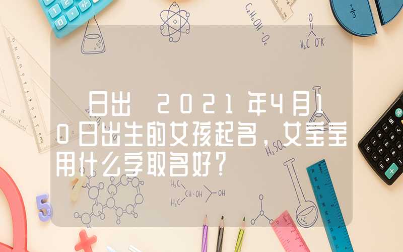 「日出」2021年4月10日出生的女孩起名，女宝宝用什么字取名好？