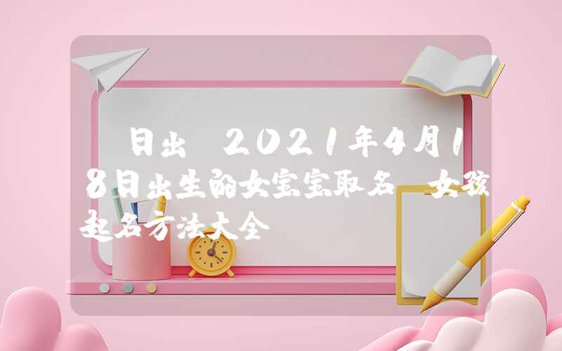「日出」2021年4月18日出生的女宝宝取名，女孩起名方法大全