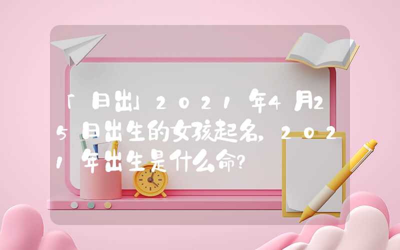 「日出」2021年4月25日出生的女孩起名，2021年出生是什么命？