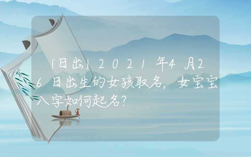「日出」2021年4月26日出生的女孩取名，女宝宝八字如何起名？