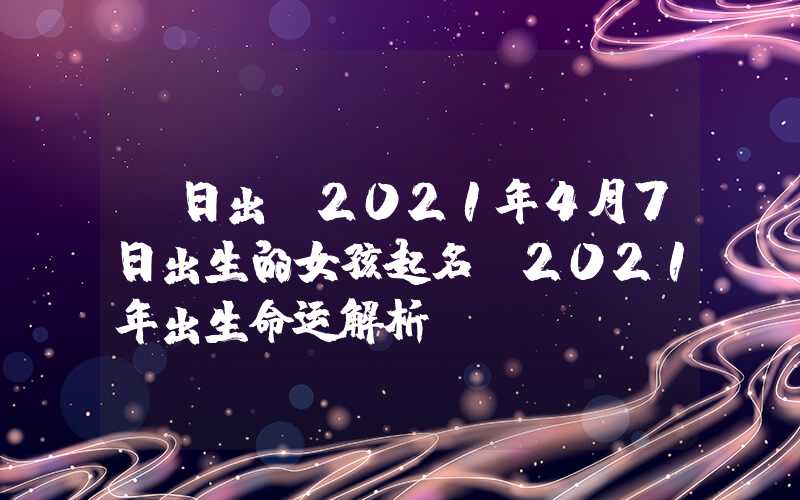 「日出」2021年4月7日出生的女孩起名，2021年出生命运解析