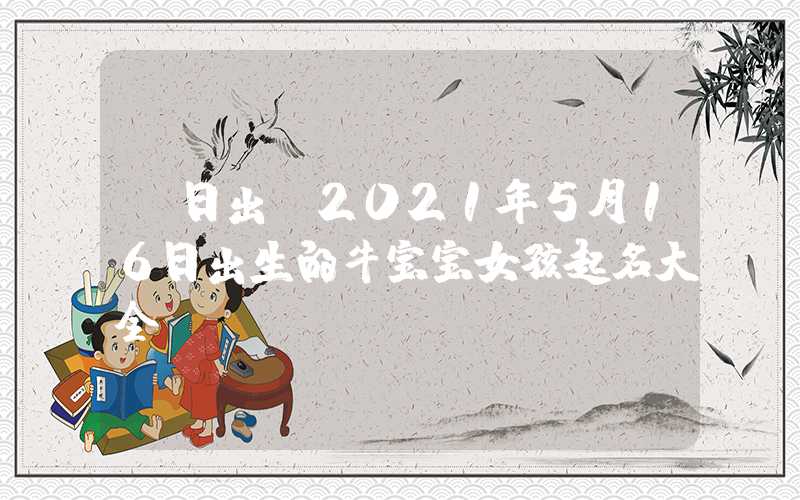 「日出」2021年5月16日出生的牛宝宝女孩起名大全