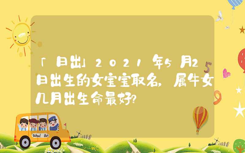 「日出」2021年5月2日出生的女宝宝取名，属牛女几月出生命最好？