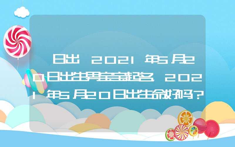 「日出」2021年5月20日出生男宝宝起名，2021年5月20日出生命好吗？