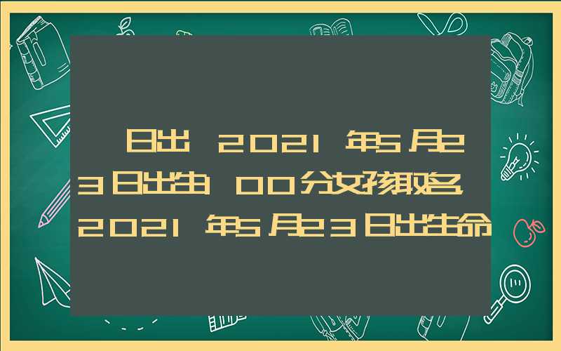 「日出」2021年5月23日出生100分女孩取名，2021年5月23日出生命运！