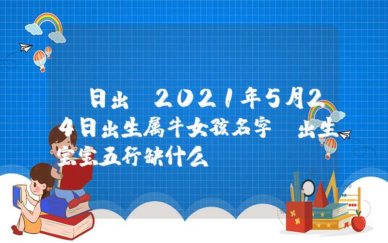 「日出」2021年5月24日出生属牛女孩名字，出生宝宝五行缺什么？
