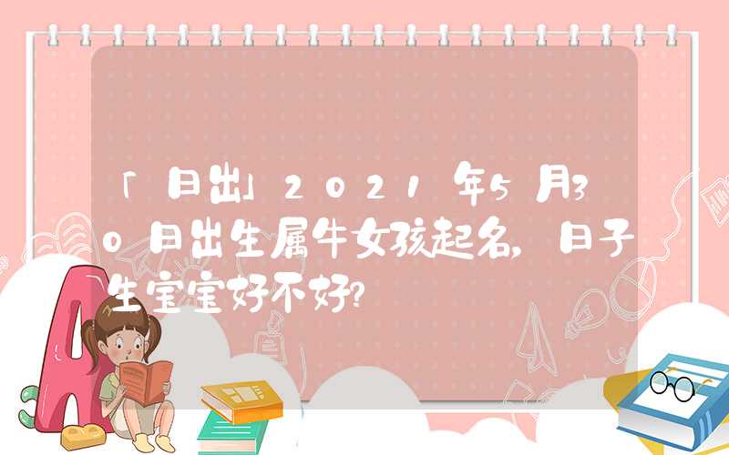 「日出」2021年5月30日出生属牛女孩起名，日子生宝宝好不好？