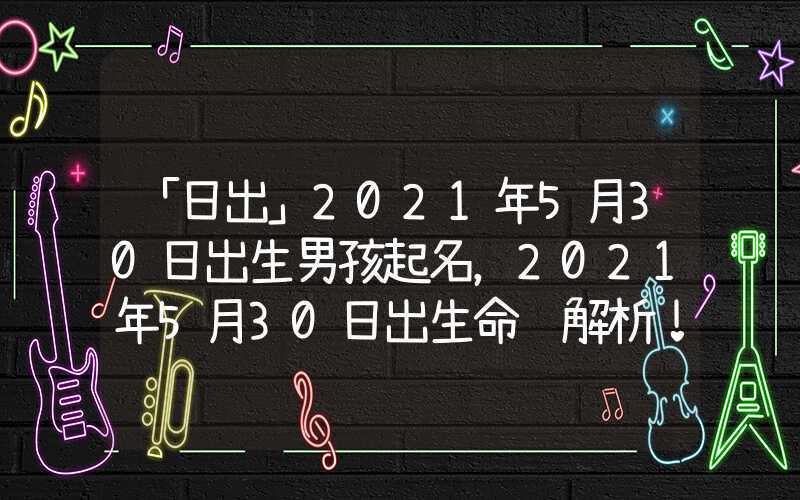 「日出」2021年5月30日出生男孩起名，2021年5月30日出生命运解析！