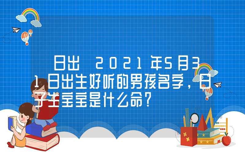 「日出」2021年5月31日出生好听的男孩名字，日子生宝宝是什么命？
