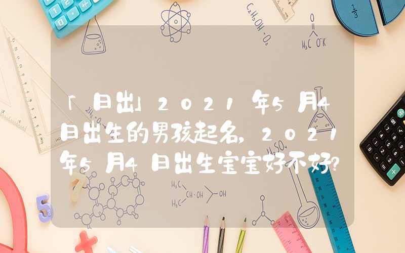 「日出」2021年5月4日出生的男孩起名，2021年5月4日出生宝宝好不好？