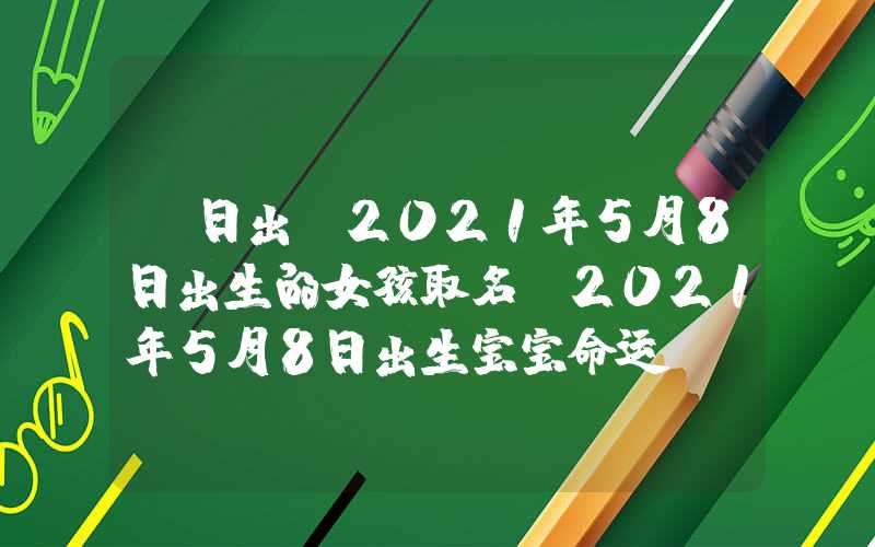 「日出」2021年5月8日出生的女孩取名，2021年5月8日出生宝宝命运？