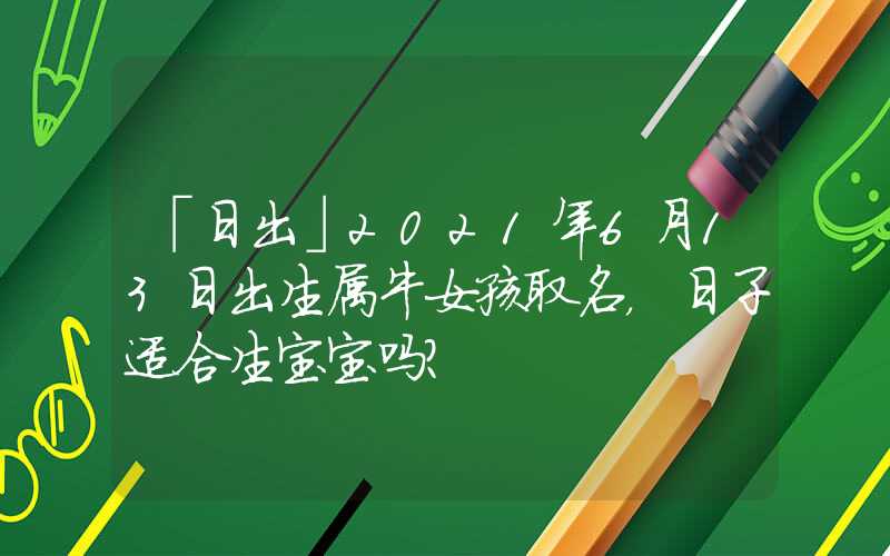 「日出」2021年6月13日出生属牛女孩取名，日子适合生宝宝吗？