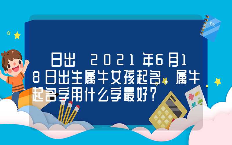 「日出」2021年6月18日出生属牛女孩起名，属牛起名字用什么字最好？