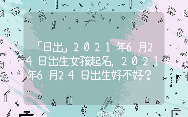 「日出」2021年6月24日出生女孩起名，2021年6月24日出生好不好？