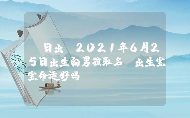 「日出」2021年6月25日出生的男孩取名，出生宝宝命运好吗？