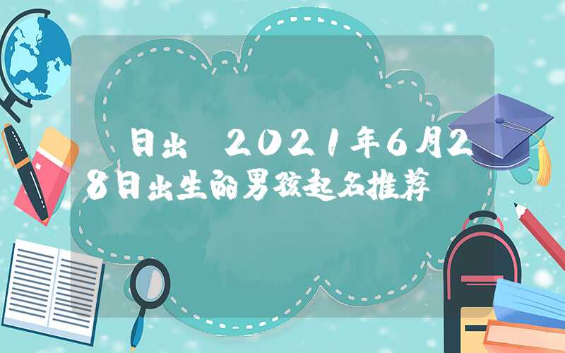 「日出」2021年6月28日出生的男孩起名推荐