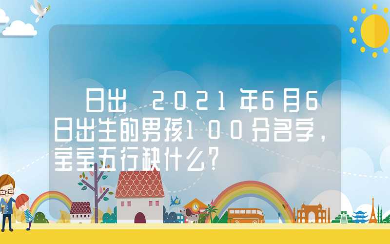 「日出」2021年6月6日出生的男孩100分名字，宝宝五行缺什么？