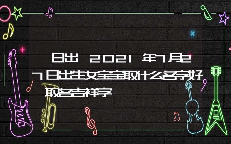 「日出」2021年7月27日出生女宝宝取什么名字好,取名吉祥字