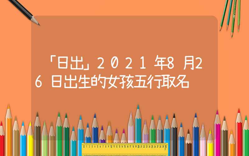 「日出」2021年8月26日出生的女孩五行取名