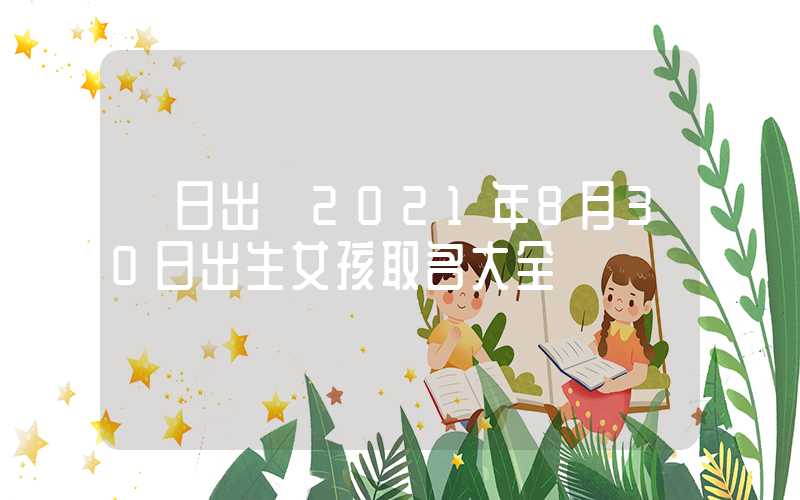 「日出」2021年8月30日出生女孩取名大全