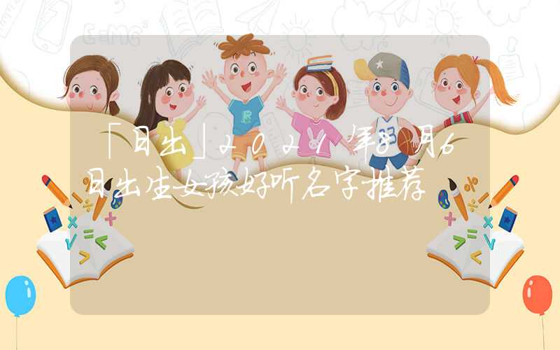 「日出」2021年8月6日出生女孩好听名字推荐