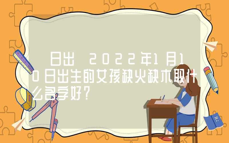 「日出」2022年1月10日出生的女孩缺火缺木取什么名字好？