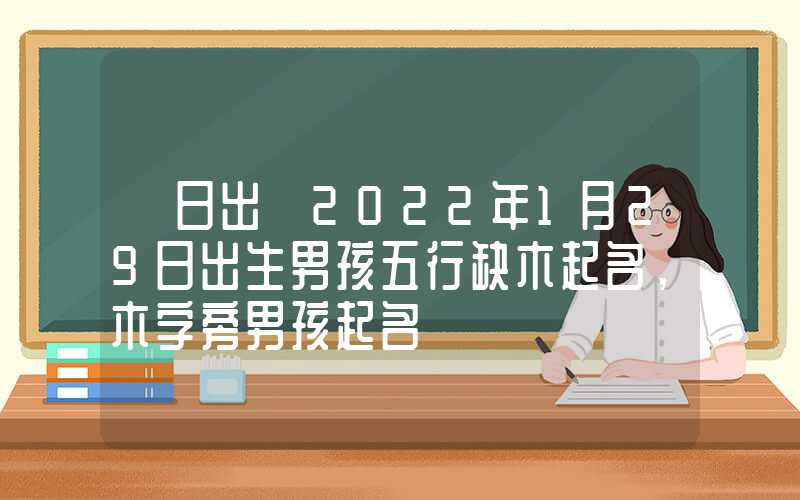 「日出」2022年1月29日出生男孩五行缺木起名，木字旁男孩起名