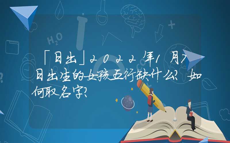 「日出」2022年1月7日出生的女孩五行缺什么？如何取名字？