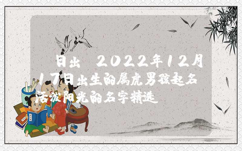 「日出」2022年12月17日出生的属虎男孩起名，活泼阳光的名字精选