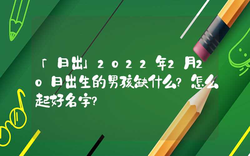 「日出」2022年2月20日出生的男孩缺什么？怎么起好名字？