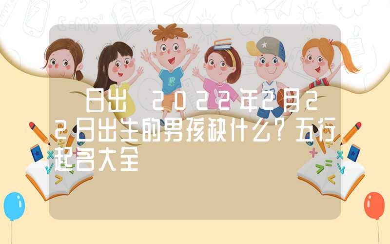 「日出」2022年2月22日出生的男孩缺什么？五行起名大全