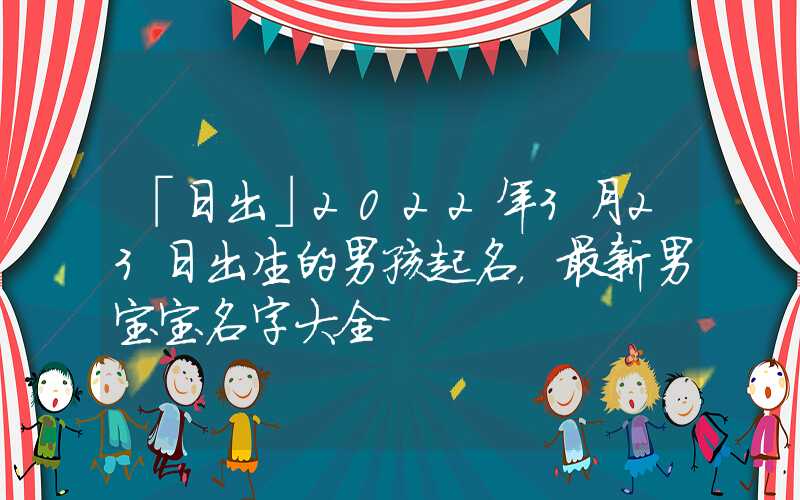 「日出」2022年3月23日出生的男孩起名，最新男宝宝名字大全