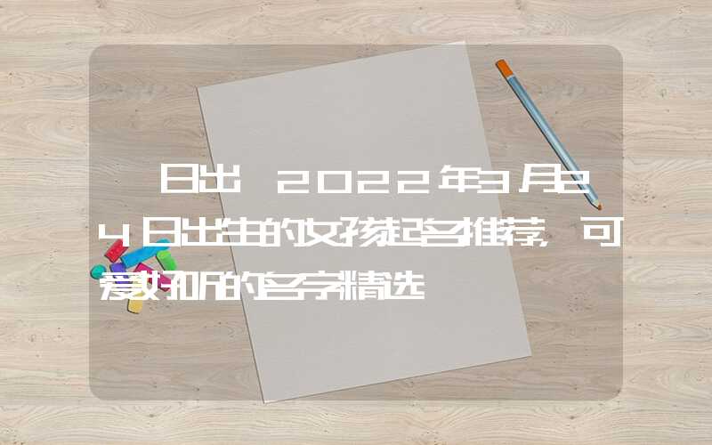 「日出」2022年3月24日出生的女孩起名推荐，可爱好听的名字精选