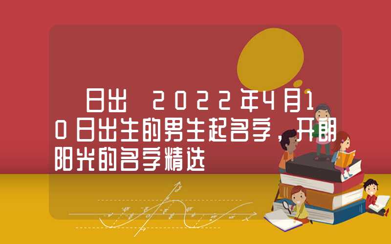 「日出」2022年4月10日出生的男生起名字，开朗阳光的名字精选