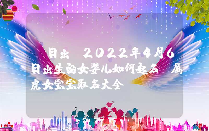 「日出」2022年4月6日出生的女婴儿如何起名？属虎女宝宝取名大全