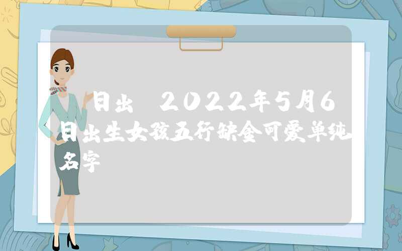「日出」2022年5月6日出生女孩五行缺金可爱单纯名字