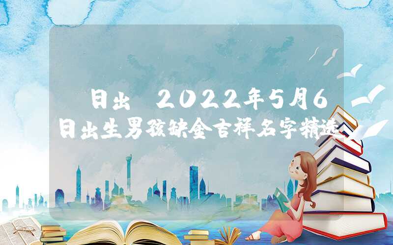 「日出」2022年5月6日出生男孩缺金吉祥名字精选