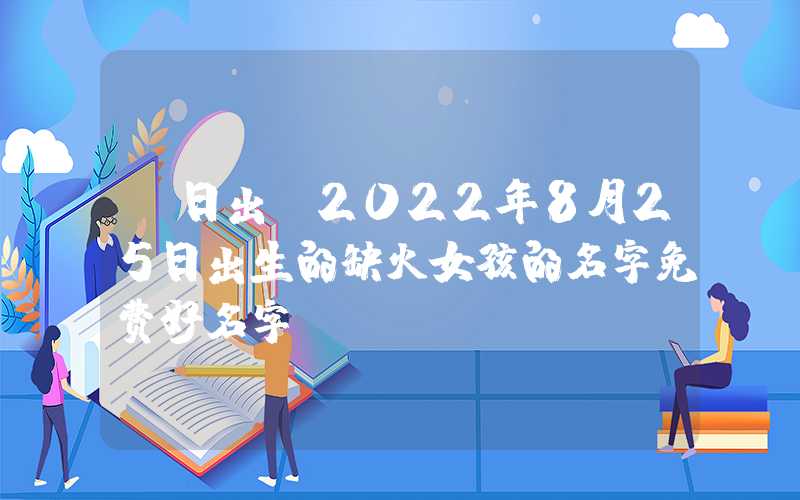 「日出」2022年8月25日出生的缺火女孩的名字免费好名字
