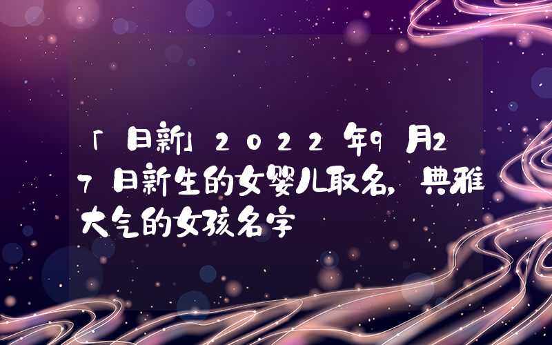「日新」2022年9月27日新生的女婴儿取名，典雅大气的女孩名字