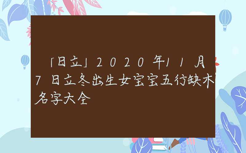 「日立」2020年11月7日立冬出生女宝宝五行缺木名字大全