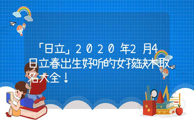 「日立」2020年2月4日立春出生好听的女孩缺木取名大全！