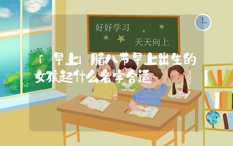 「早上」腊八节早上出生的女孩起什么名字合适