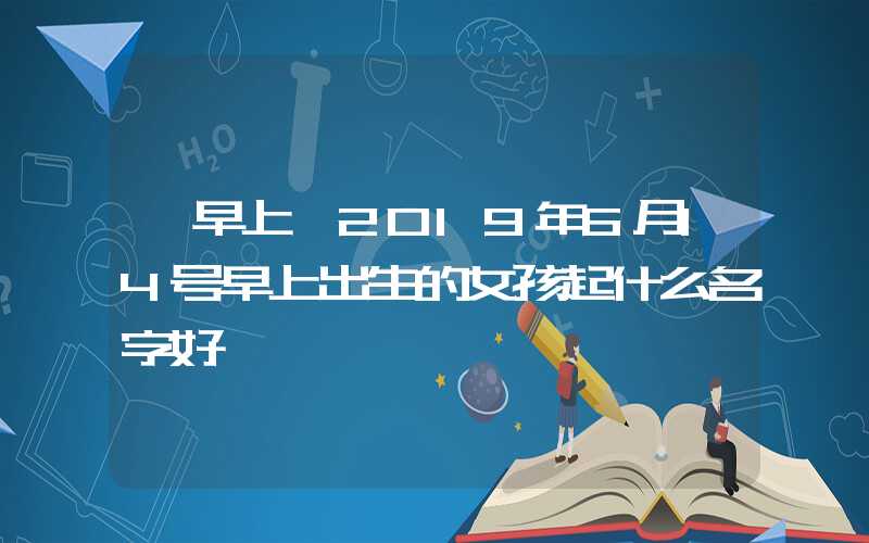 「早上」2019年6月14号早上出生的女孩起什么名字好