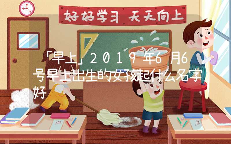 「早上」2019年6月6号早上出生的女孩起什么名字好