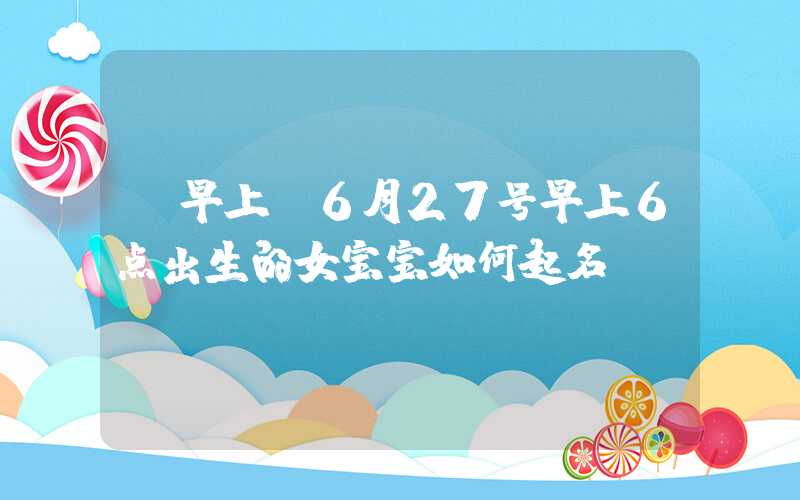 「早上」6月27号早上6点出生的女宝宝如何起名
