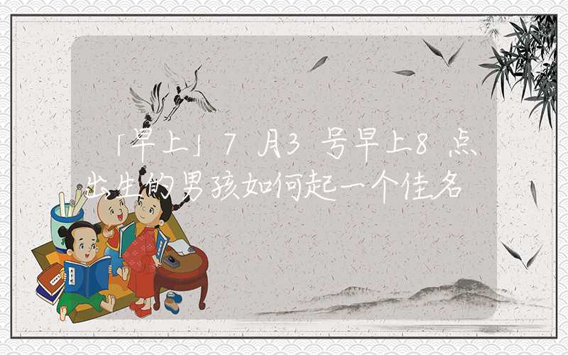 「早上」7月3号早上8点出生的男孩如何起一个佳名