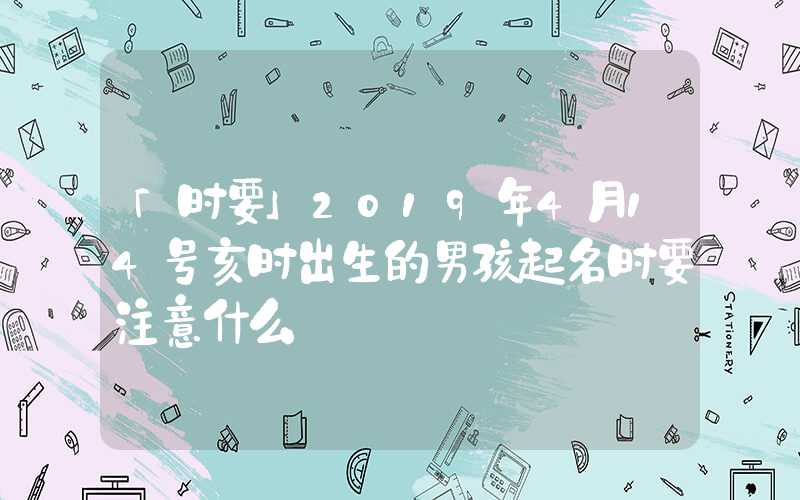 「时要」2019年4月14号亥时出生的男孩起名时要注意什么