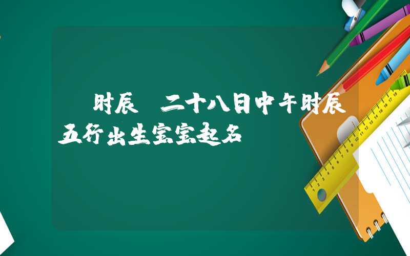 「时辰」二十八日中午时辰五行出生宝宝起名